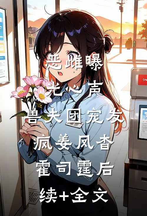 恶雌曝光心声，兽夫团宠发疯姜凤杳霍司霆后续+全文