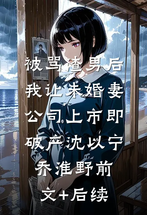 被骂渣男后，我让未婚妻公司上市即破产沈以宁乔淮野前文+后续