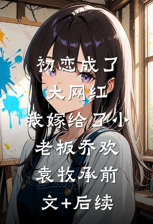 初恋成了大网红，我嫁给了小老板乔欢袁牧承前文+后续