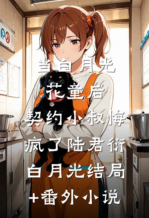 当白月光花童后，契约小叔悔疯了陆君衍白月光结局+番外小说