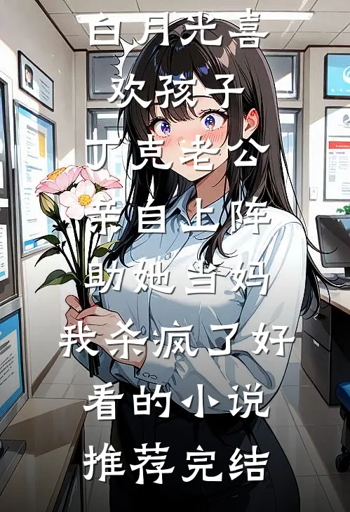 白月光喜欢孩子，丁克老公亲自上阵助她当妈，我杀疯了好看的小说推荐完结