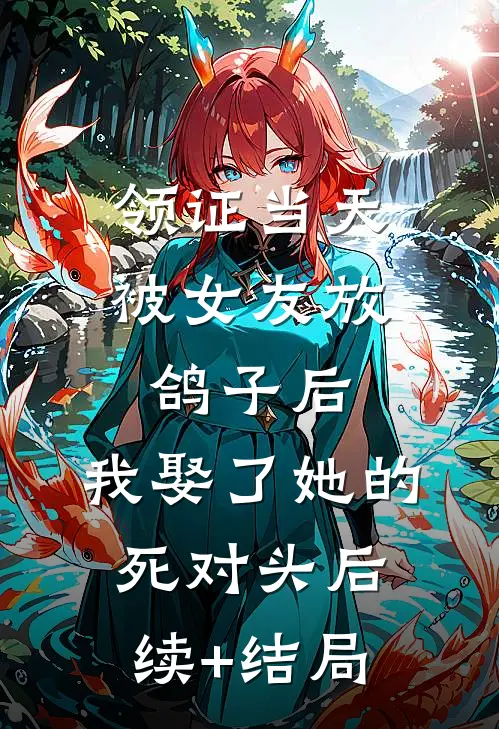 领证当天被女友放鸽子后，我娶了她的死对头后续+结局