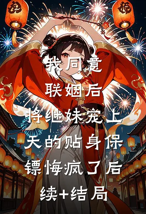 我同意联姻后，将继妹宠上天的贴身保镖悔疯了后续+结局