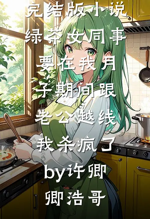 完结版小说绿茶女同事要在我月子期间跟老公越线，我杀疯了by许卿卿浩哥