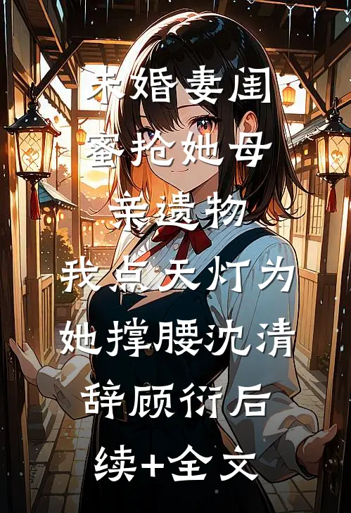 未婚妻闺蜜抢她母亲遗物，我点天灯为她撑腰沈清辞顾衍后续+全文