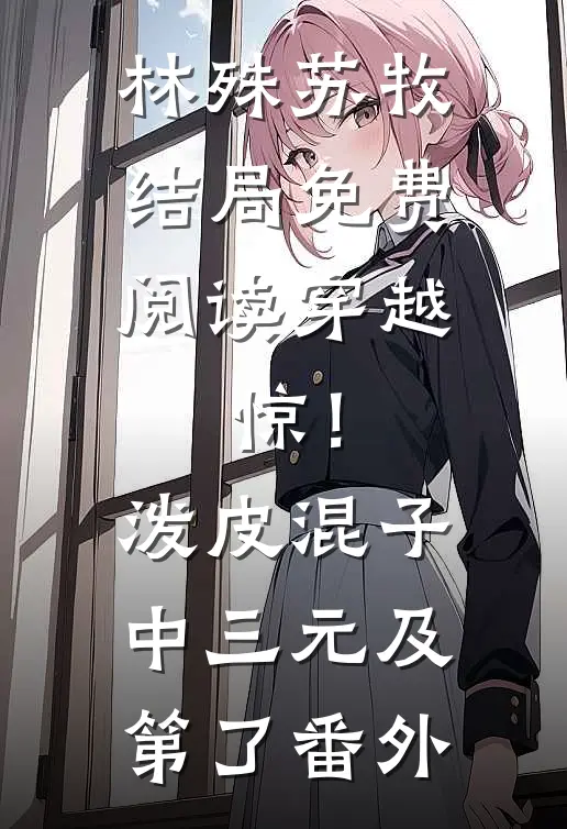 林殊苏牧结局免费阅读穿越：惊！泼皮混子中三元及第了番外