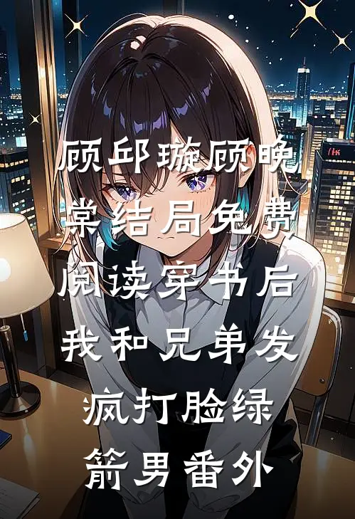 顾邱璇顾晚棠结局免费阅读穿书后，我和兄弟发疯打脸绿箭男番外