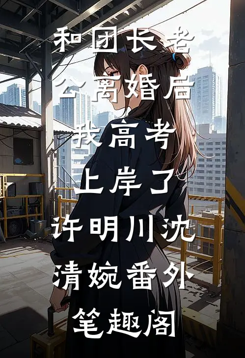和团长老公离婚后，我高考上岸了：许明川沈清婉番外笔趣阁