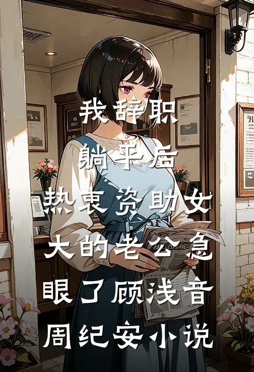 我辞职躺平后，热衷资助女大的老公急眼了顾浅音周纪安小说