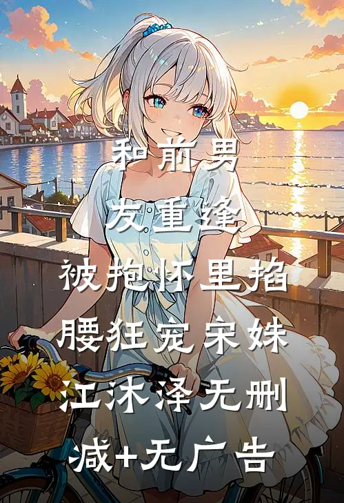 和前男友重逢，被抱怀里掐腰狂宠宋姝江沐泽无删减+无广告
