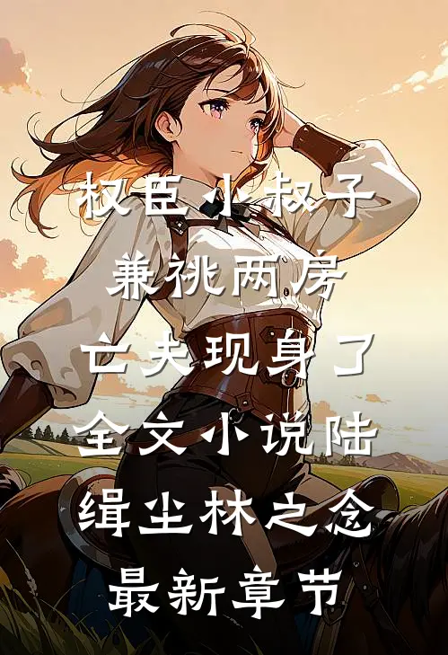权臣小叔子兼祧两房，亡夫现身了全文小说陆缉尘林之念最新章节