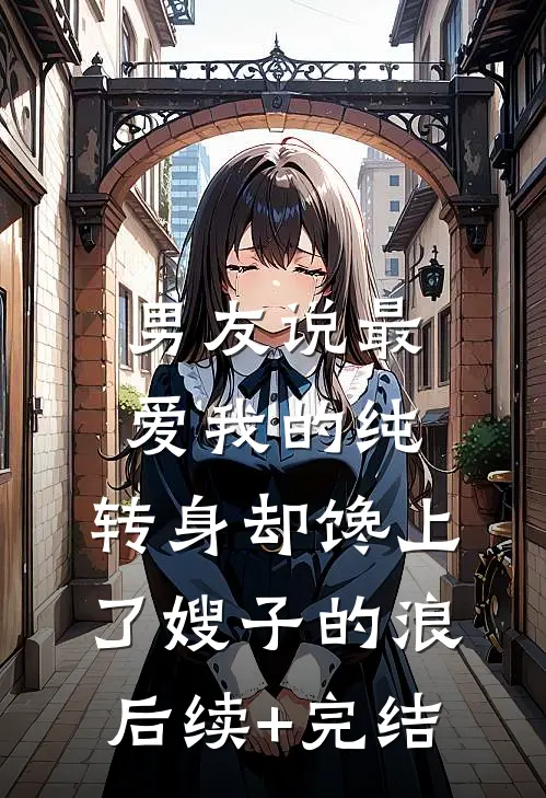 男友说最爱我的纯，转身却馋上了嫂子的浪后续+完结