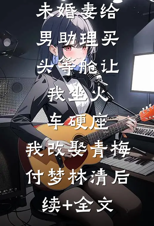 旅行结婚未婚妻给男助理买头等舱让我坐火车硬座，我改娶青梅付梦林清后续+全文
