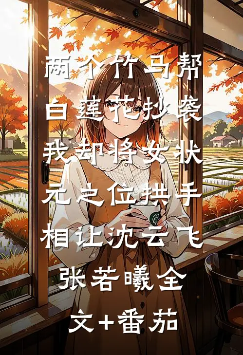 两个竹马帮白莲花抄袭，我却将女状元之位拱手相让沈云飞张若曦全文+番茄