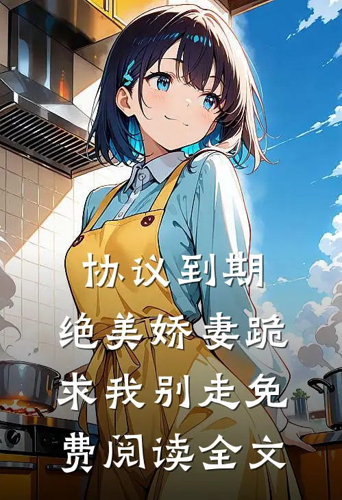 协议到期，绝美娇妻跪求我别走免费阅读全文