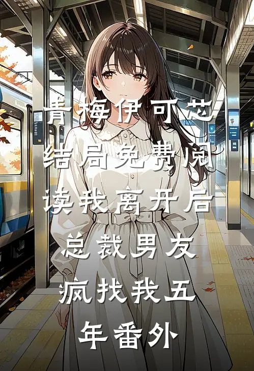 青梅伊可芯结局免费阅读我离开后，总裁男友疯找我五年番外