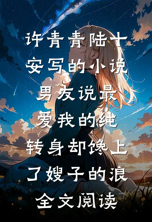许青青陆十安写的小说男友说最爱我的纯，转身却馋上了嫂子的浪全文阅读