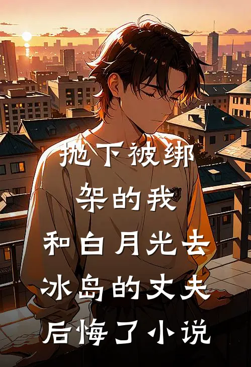 抛下被绑架的我，和白月光去冰岛的丈夫后悔了小说