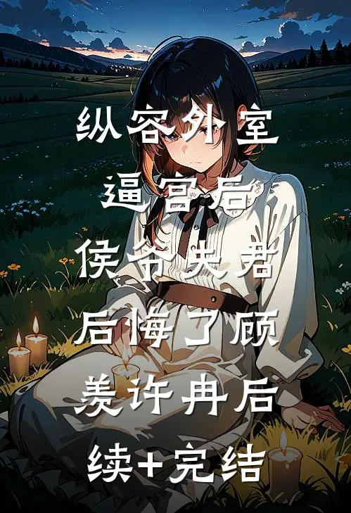 纵容外室逼宫后，侯爷夫君后悔了顾羡许冉后续+完结