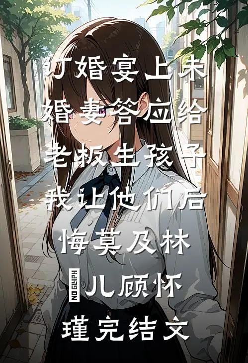 订婚宴上未婚妻答应给老板生孩子，我让他们后悔莫及林玥儿顾怀瑾完结文