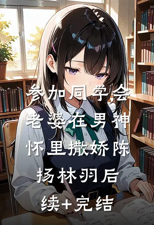 参加同学会，老婆在男神怀里撒娇陈扬林羽后续+完结
