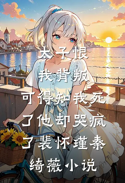 太子恨我背叛，可得知我死了他却哭疯了裴怀瑾秦绮薇小说