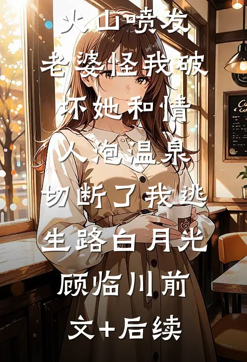 火山喷发，老婆怪我破坏她和情人泡温泉，切断了我逃生路白月光顾临川前文+后续