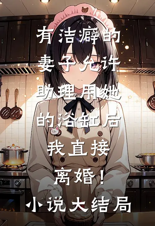 有洁癖的妻子允许助理用她的浴缸后，我直接离婚！小说大结局