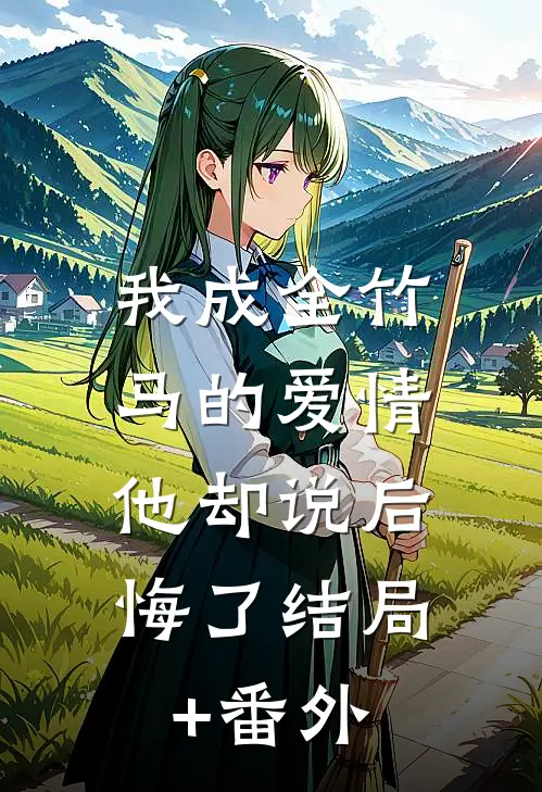 我成全竹马的爱情，他却说后悔了结局+番外