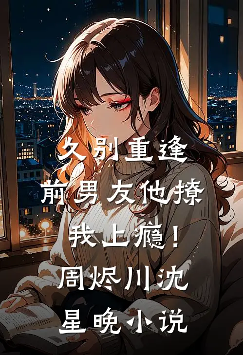 久别重逢，前男友他撩我上瘾！周烬川沈星晚小说