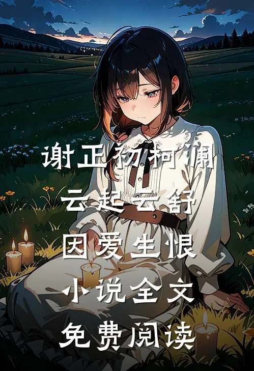 谢正初柯澜云起云舒，因爱生恨小说全文免费阅读