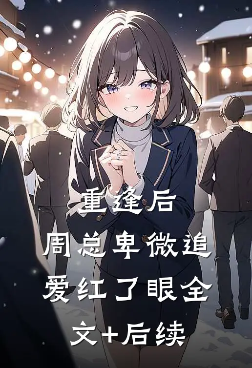 重逢后，周总卑微追爱红了眼全文+后续