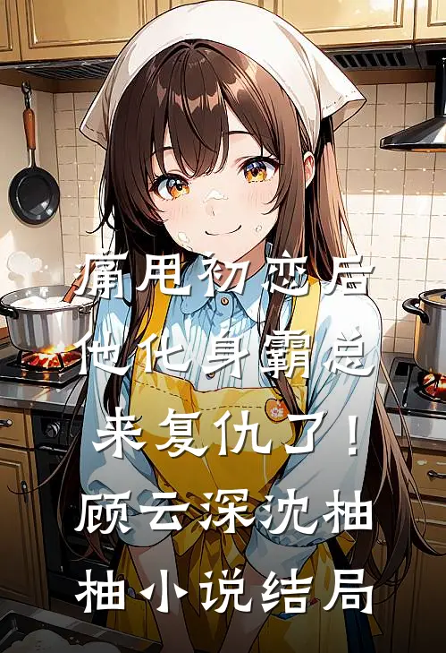 痛甩初恋后，他化身霸总来复仇了！顾云深沈柚柚小说结局