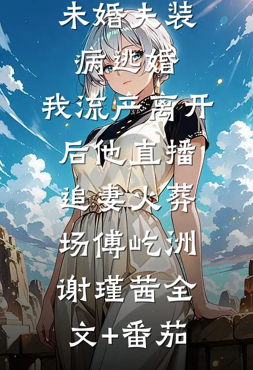 未婚夫装病逃婚，我流产离开后他直播追妻火葬场傅屹洲谢瑾茜全文+番茄