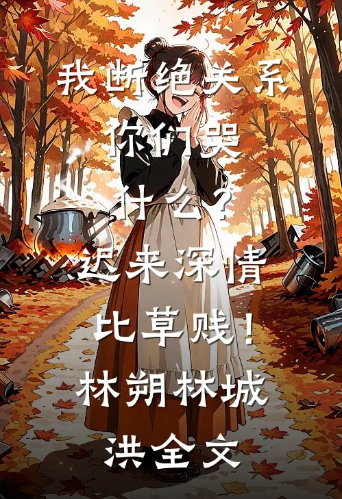 我断绝关系，你们哭什么？迟来深情比草贱！林朔林城洪全文