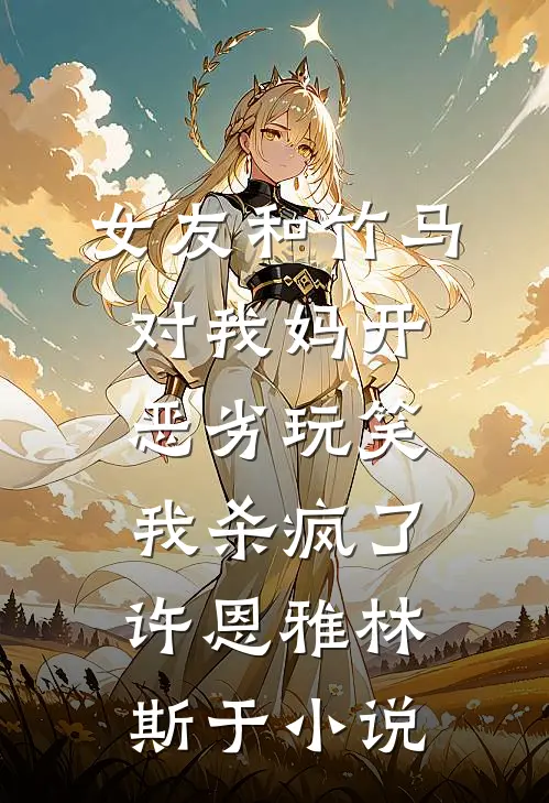 女友和竹马对我妈开恶劣玩笑，我杀疯了许恩雅林斯于小说