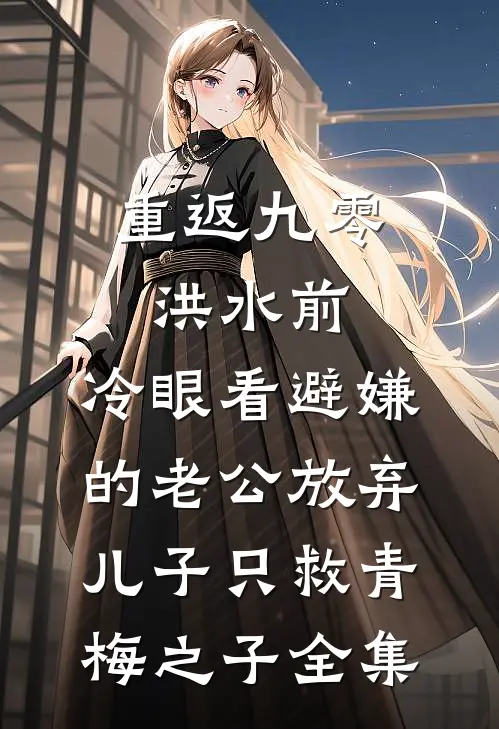重返九零洪水前，冷眼看避嫌的老公放弃儿子只救青梅之子全集
