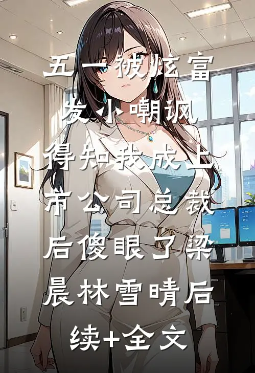 五一被炫富发小嘲讽，得知我成上市公司总裁后傻眼了梁晨林雪晴后续+全文