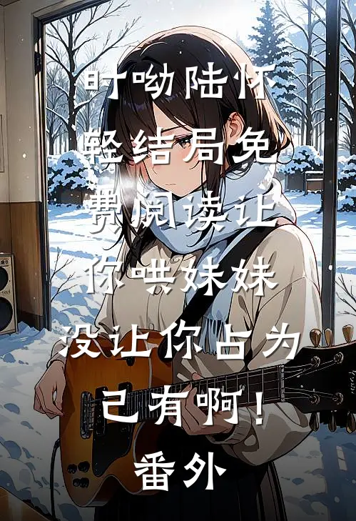 时呦陆怀轻结局免费阅读让你哄妹妹，没让你占为己有啊！番外