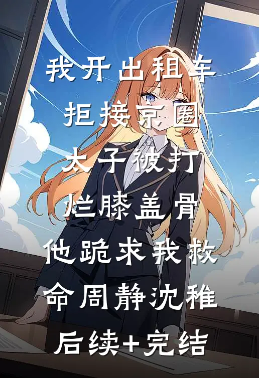 我开出租车拒接京圈太子被打烂膝盖骨，他跪求我救命周静沈稚后续+完结