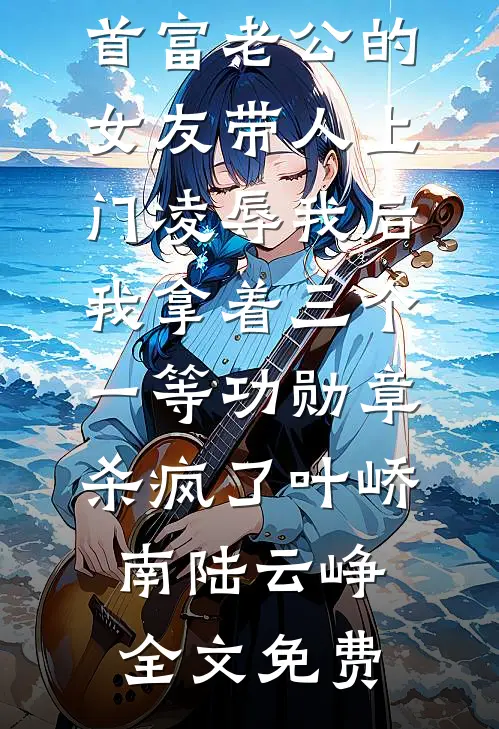 首富老公的女友带人上门凌辱我后，我拿着三个一等功勋章杀疯了叶峤南陆云峥全文免费