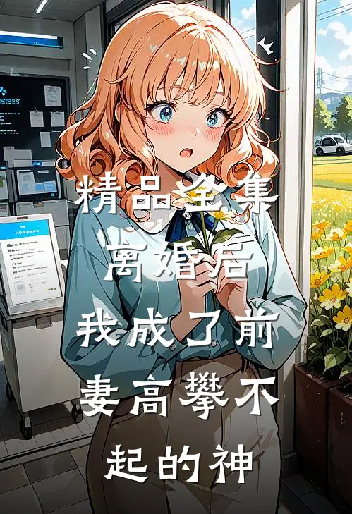 精品全集离婚后，我成了前妻高攀不起的神