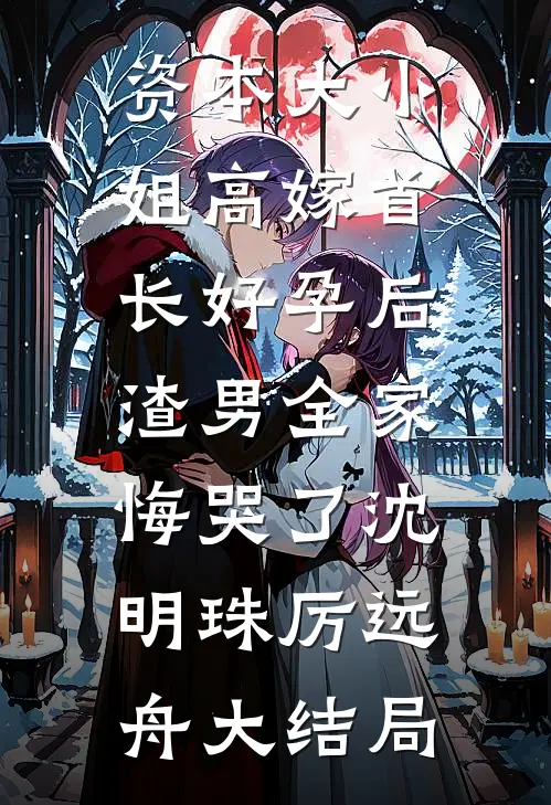 资本大小姐高嫁首长好孕后，渣男全家悔哭了沈明珠厉远舟大结局