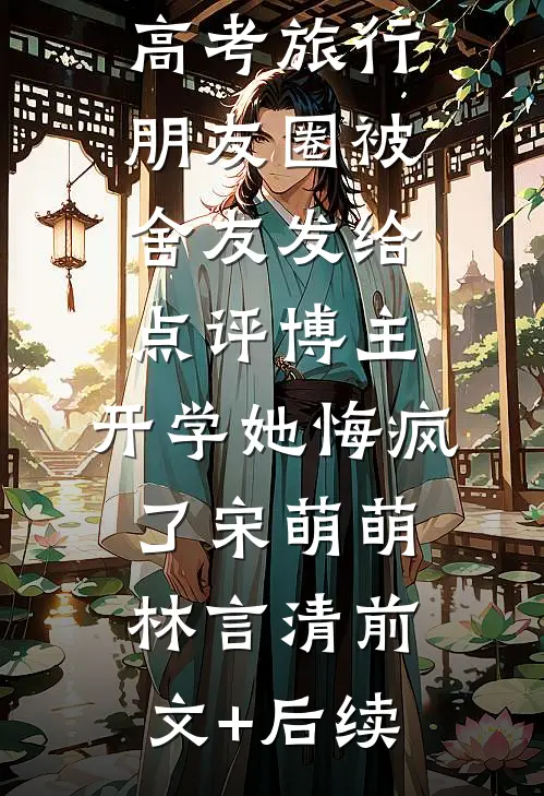 高考旅行朋友圈被舍友发给点评博主，开学她悔疯了宋萌萌林言清前文+后续