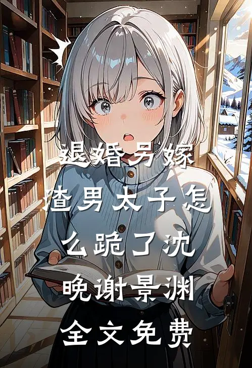 退婚另嫁，渣男太子怎么跪了沈晚谢景渊全文免费
