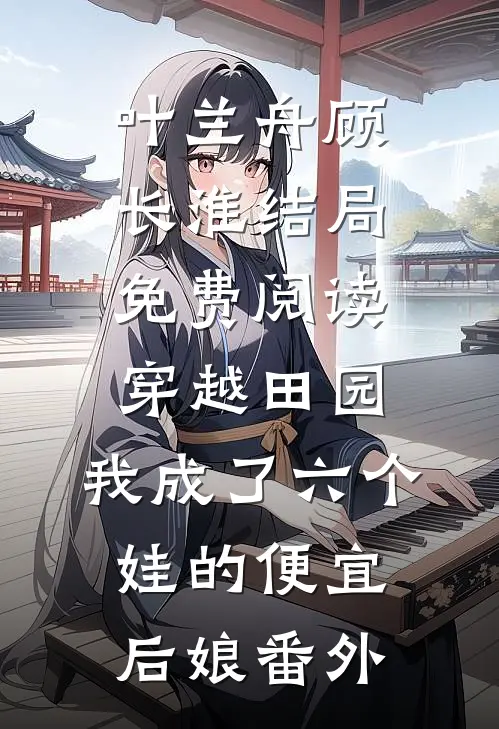 叶兰舟顾长淮结局免费阅读穿越田园：我成了六个娃的便宜后娘番外