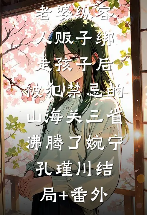 老婆纵容人贩子绑走孩子后，被犯禁忌的山海关三省沸腾了婉宁孔瑾川结局+番外