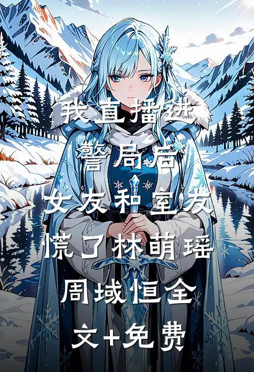 我直播进警局后，女友和室友慌了林萌瑶周域恒全文+免费