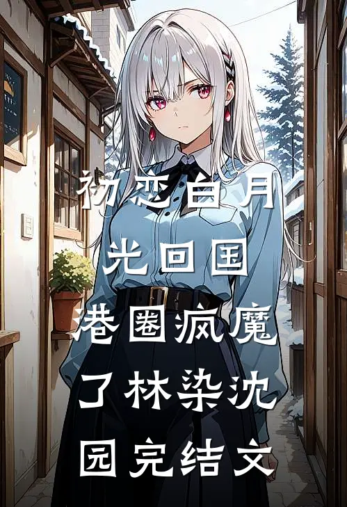 初恋白月光回国，港圈疯魔了林染沈园完结文