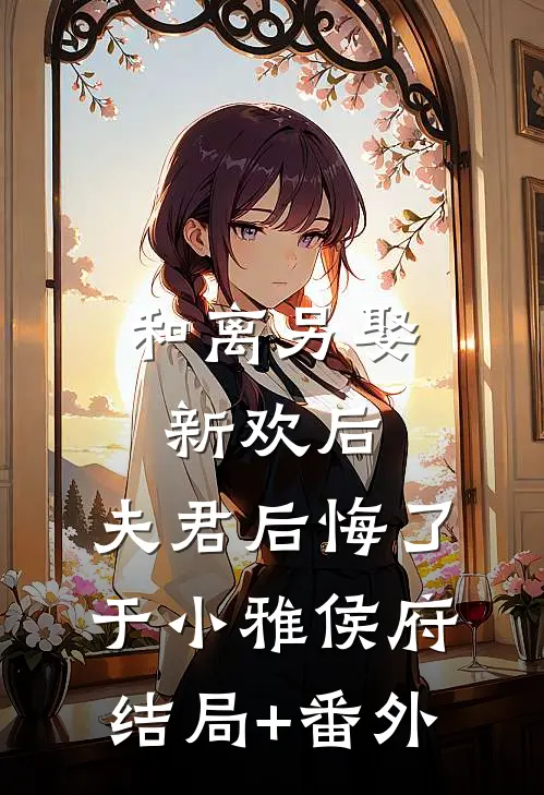 和离另娶新欢后，夫君后悔了于小雅侯府结局+番外